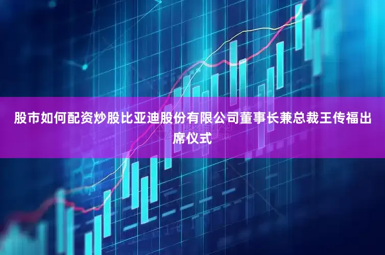 股市如何配资炒股比亚迪股份有限公司董事长兼总裁王传福出席仪式